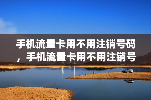 手机流量卡用不用注销号码，手机流量卡用不用注销号码绑定(手机流量卡需要注销吗)