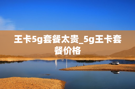 王卡5g套餐太贵_5g王卡套餐价格