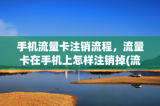 手机流量卡注销流程，流量卡在手机上怎样注销掉(流量卡怎么注销啊)