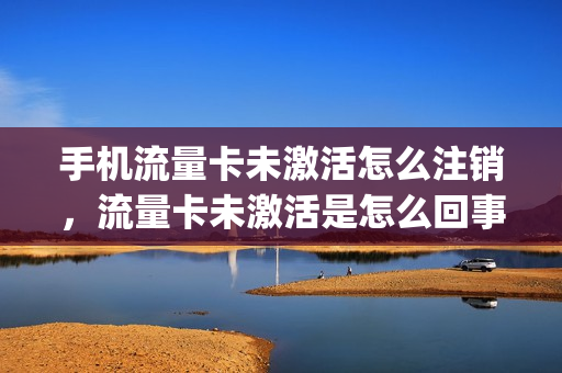 手机流量卡未激活怎么注销，流量卡未激活是怎么回事(流量卡显示未激活是怎么回事)