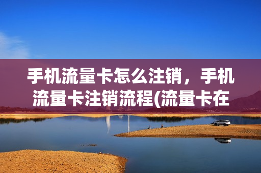 手机流量卡怎么注销，手机流量卡注销流程(流量卡在手机上怎样注销掉)