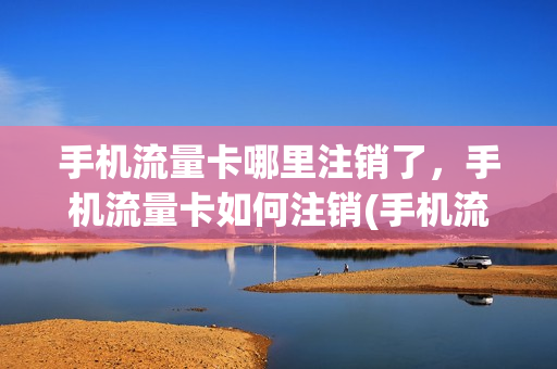 手机流量卡哪里注销了，手机流量卡如何注销(手机流量卡怎么注销)