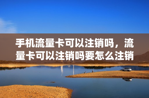 手机流量卡可以注销吗，流量卡可以注销吗要怎么注销(流量卡能不能注销)