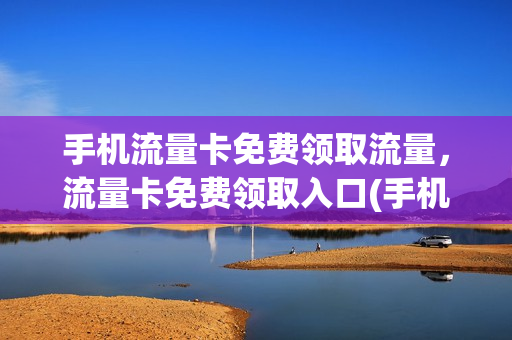 手机流量卡免费领取流量，流量卡免费领取入口(手机流量卡免费送)