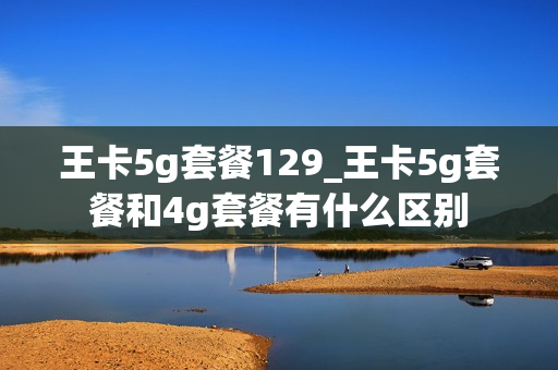 王卡5g套餐129_王卡5g套餐和4g套餐有什么区别
