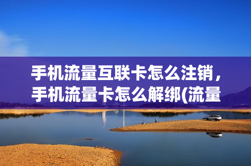 手机流量互联卡怎么注销，手机流量卡怎么解绑(流量卡怎么解绑设备)