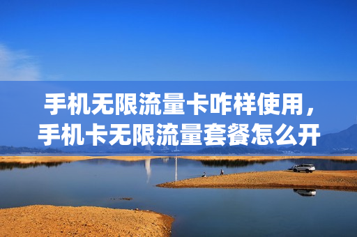 手机无限流量卡咋样使用，手机卡无限流量套餐怎么开(无限流量卡怎么使用教程)