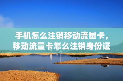 手机怎么注销移动流量卡，移动流量卡怎么注销身份证绑定(如何注销移动流量卡)