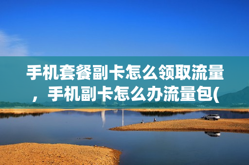 手机套餐副卡怎么领取流量，手机副卡怎么办流量包(副卡领取的流量主卡能用吗)