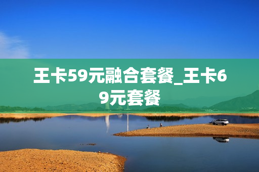 王卡59元融合套餐_王卡69元套餐