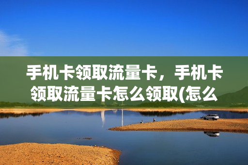 手机卡领取流量卡，手机卡领取流量卡怎么领取(怎么领流量卡的流量)