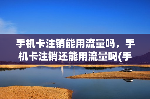 手机卡注销能用流量吗，手机卡注销还能用流量吗(手机卡注销后还能用原来的号码吗)