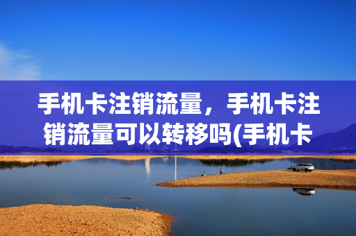 手机卡注销流量，手机卡注销流量可以转移吗(手机卡注销流量还能用吗)