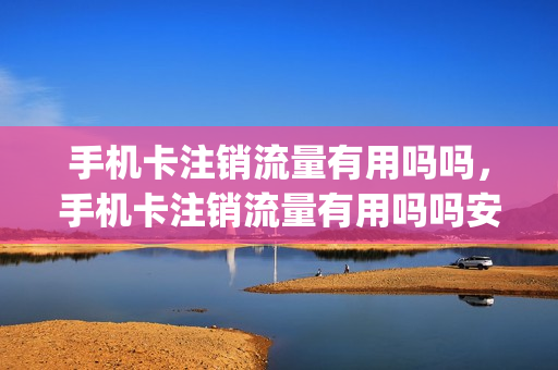 手机卡注销流量有用吗吗，手机卡注销流量有用吗吗安全吗(手机卡注销流量还能用吗)