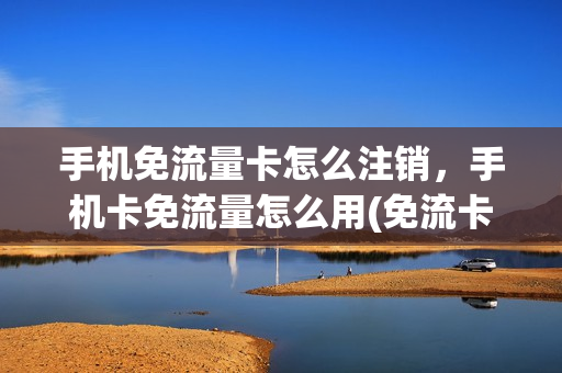 手机免流量卡怎么注销，手机卡免流量怎么用(免流卡不想用了怎么办)