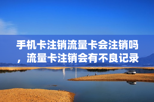 手机卡注销流量卡会注销吗，流量卡注销会有不良记录吗(流量卡注销后还能用吗)