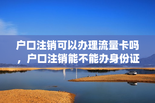 户口注销可以办理流量卡吗，户口注销能不能办身份证(户口注销能办理电话卡么)