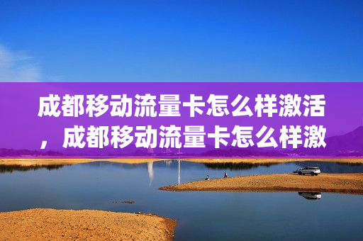 成都移动流量卡怎么样激活，成都移动流量卡怎么样激活的(成都流量卡办理)
