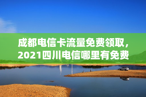 成都电信卡流量免费领取，2021四川电信哪里有免费流量领(成都电信卡流量套餐)