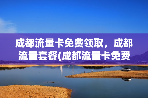 成都流量卡免费领取，成都流量套餐(成都流量卡免费领取,成都流量套餐可以用吗)