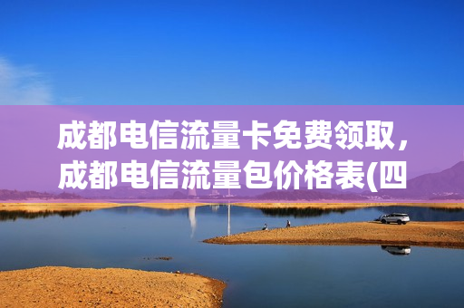 成都电信流量卡免费领取，成都电信流量包价格表(四川电信流量卡免费申请)