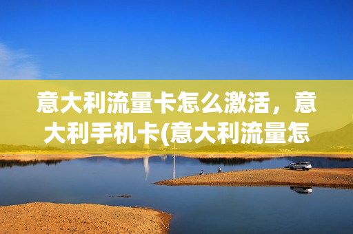 意大利流量卡怎么激活，意大利手机卡(意大利流量怎么收费)