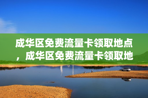 成华区免费流量卡领取地点，成华区免费流量卡领取地点电话(成华区办老年卡在哪里办)