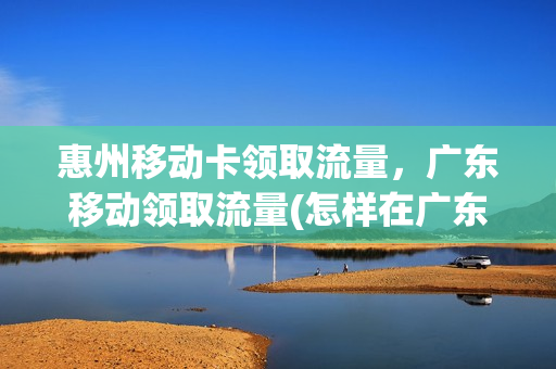 惠州移动卡领取流量，广东移动领取流量(怎样在广东移动领取更多的流量呢视频)