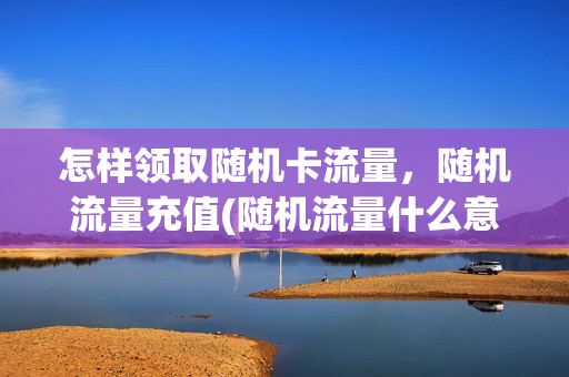 怎样领取随机卡流量，随机流量充值(随机流量什么意思)