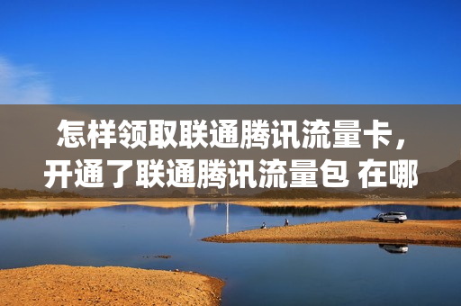 怎样领取联通腾讯流量卡，开通了联通腾讯流量包 在哪领会员(联通套餐腾讯会员怎么领取)
