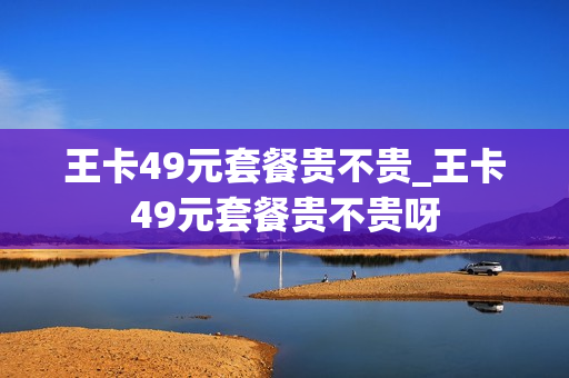 王卡49元套餐贵不贵_王卡49元套餐贵不贵呀