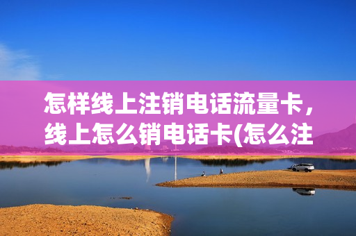 怎样线上注销电话流量卡，线上怎么销电话卡(怎么注销在网上买的流量卡)