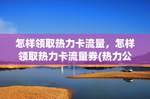 怎样领取热力卡流量，怎样领取热力卡流量券(热力公司怎样按流量收费的)