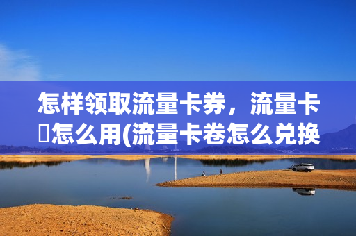 怎样领取流量卡券，流量卡劵怎么用(流量卡卷怎么兑换)