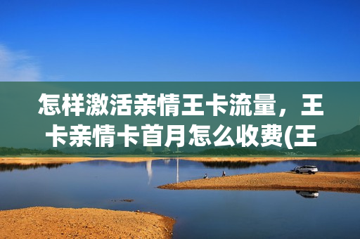 怎样激活亲情王卡流量，王卡亲情卡首月怎么收费(王卡亲情号怎么用)