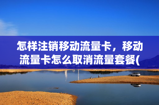 怎样注销移动流量卡，移动流量卡怎么取消流量套餐(移动流量卡如何取消)