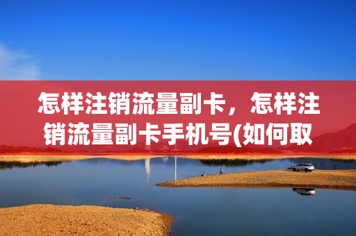 怎样注销流量副卡，怎样注销流量副卡手机号(如何取消流量副卡)