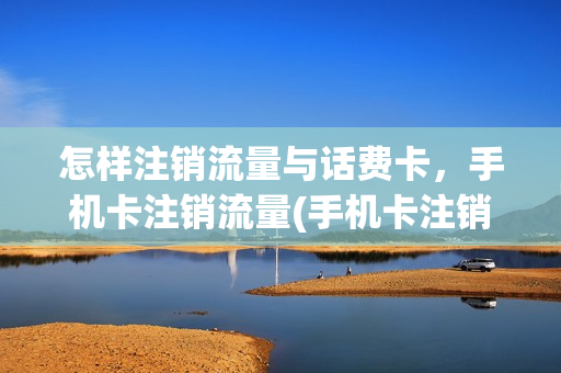 怎样注销流量与话费卡，手机卡注销流量(手机卡注销流量怎么办)