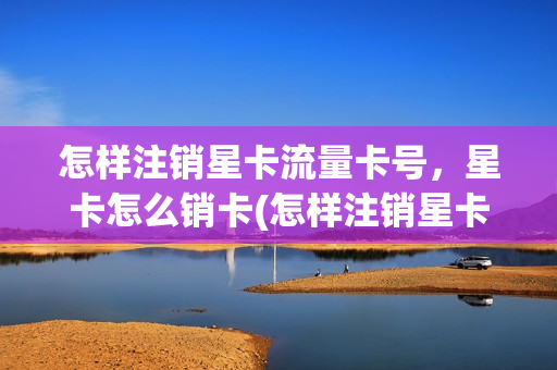 怎样注销星卡流量卡号，星卡怎么销卡(怎样注销星卡流量卡号,星卡怎么销卡呢)