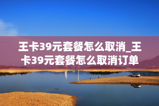 王卡39元套餐怎么取消_王卡39元套餐怎么取消订单