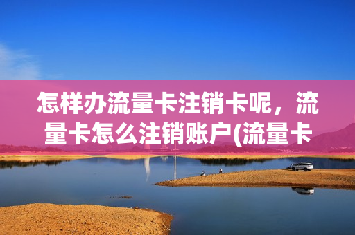 怎样办流量卡注销卡呢，流量卡怎么注销账户(流量卡如何销户)
