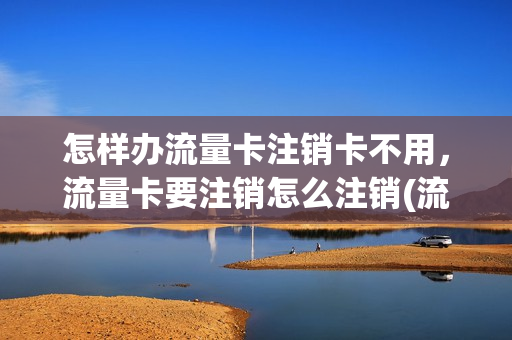 怎样办流量卡注销卡不用，流量卡要注销怎么注销(流量卡注销方便吗)