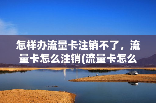 怎样办流量卡注销不了，流量卡怎么注销(流量卡怎么注销账户)