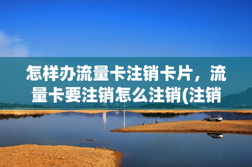 怎样办流量卡注销卡片，流量卡要注销怎么注销(注销流量卡流程)