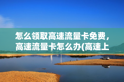 怎么领取高速流量卡免费，高速流量卡怎么办(高速上网流量卡)