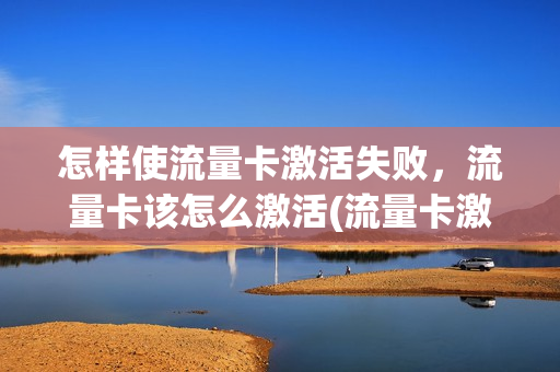 怎样使流量卡激活失败，流量卡该怎么激活(流量卡激活教程视频)