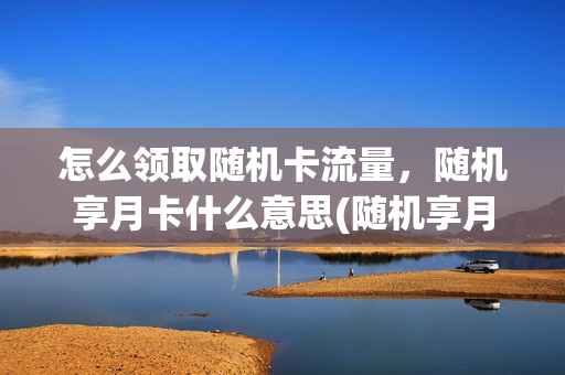 怎么领取随机卡流量，随机享月卡什么意思(随机享月卡是什么意思)