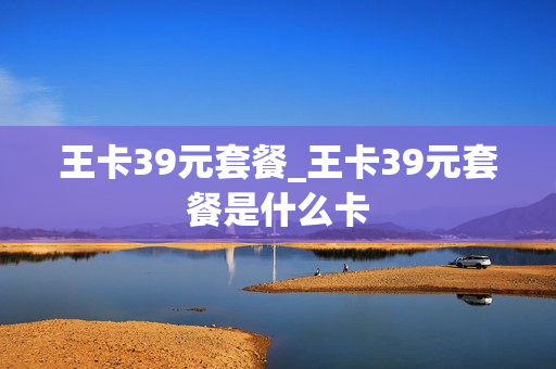 王卡39元套餐_王卡39元套餐是什么卡
