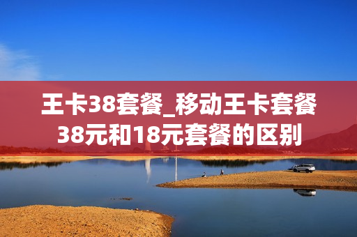王卡38套餐_移动王卡套餐38元和18元套餐的区别