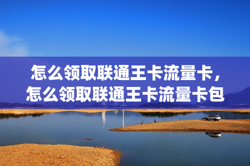 怎么领取联通王卡流量卡，怎么领取联通王卡流量卡包(联通王卡怎么领取会员)